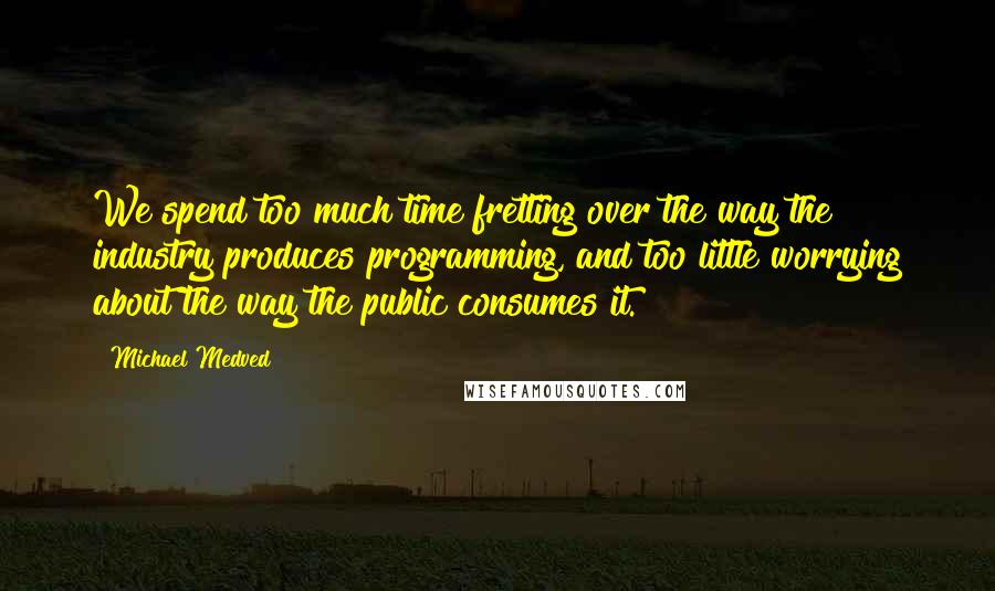 Michael Medved Quotes: We spend too much time fretting over the way the industry produces programming, and too little worrying about the way the public consumes it.