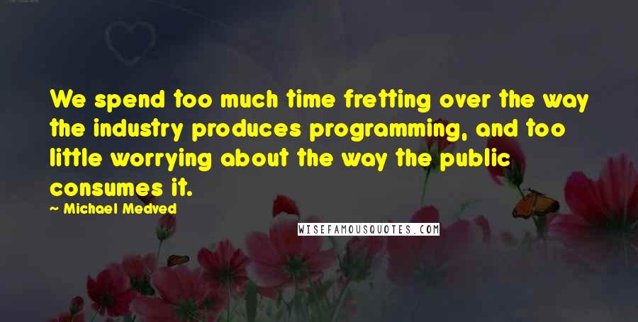Michael Medved Quotes: We spend too much time fretting over the way the industry produces programming, and too little worrying about the way the public consumes it.