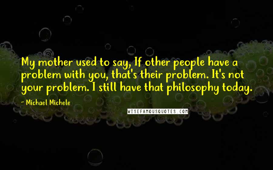 Michael Michele Quotes: My mother used to say, If other people have a problem with you, that's their problem. It's not your problem. I still have that philosophy today.