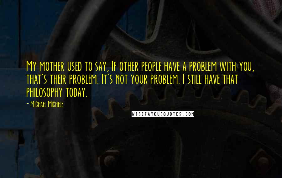 Michael Michele Quotes: My mother used to say, If other people have a problem with you, that's their problem. It's not your problem. I still have that philosophy today.