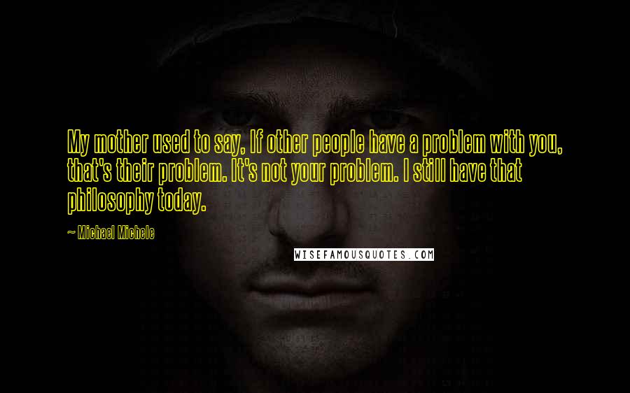 Michael Michele Quotes: My mother used to say, If other people have a problem with you, that's their problem. It's not your problem. I still have that philosophy today.