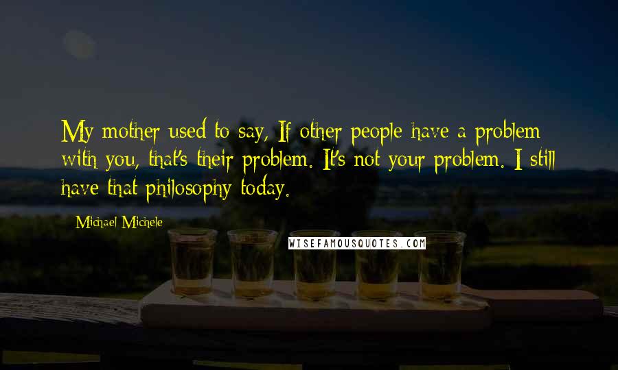 Michael Michele Quotes: My mother used to say, If other people have a problem with you, that's their problem. It's not your problem. I still have that philosophy today.