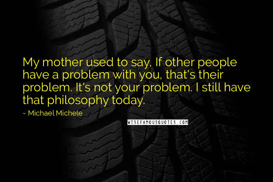 Michael Michele Quotes: My mother used to say, If other people have a problem with you, that's their problem. It's not your problem. I still have that philosophy today.