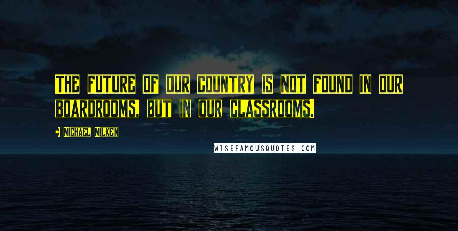 Michael Milken Quotes: The future of our country is not found in our boardrooms, but in our classrooms.