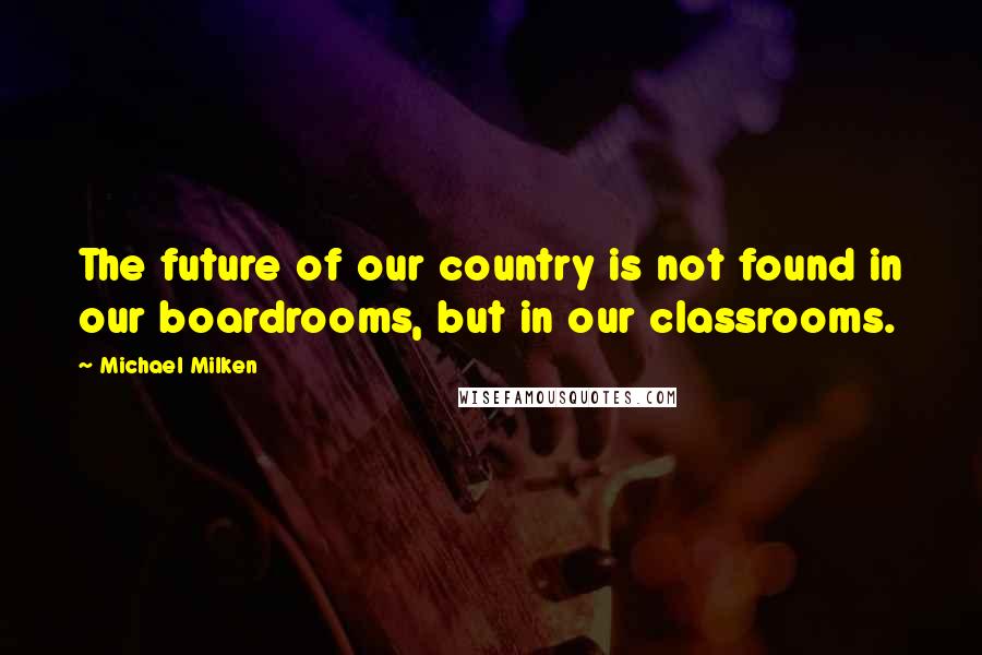 Michael Milken Quotes: The future of our country is not found in our boardrooms, but in our classrooms.