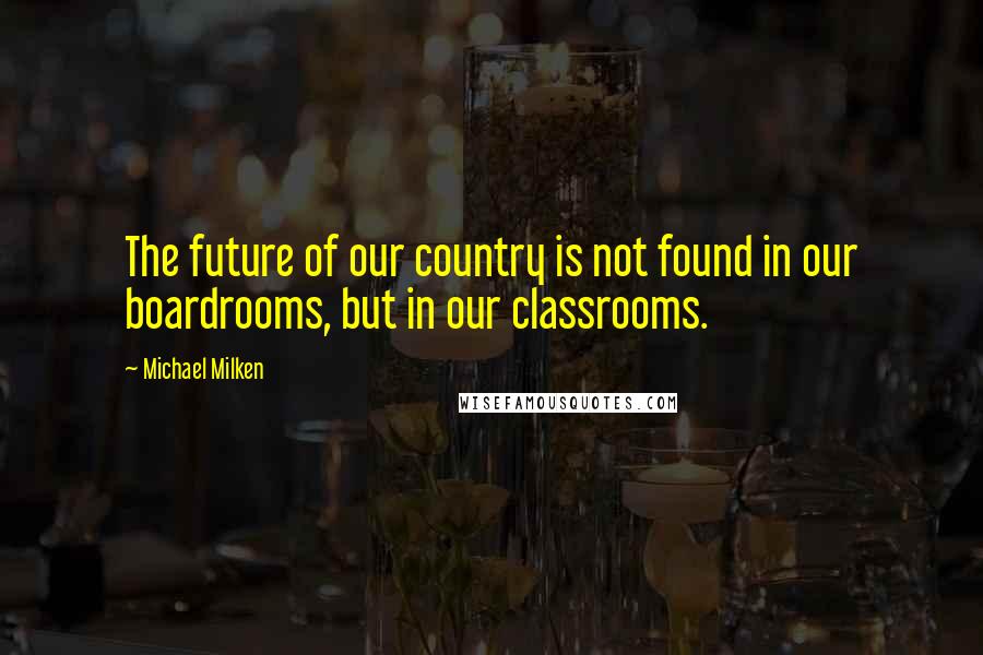 Michael Milken Quotes: The future of our country is not found in our boardrooms, but in our classrooms.