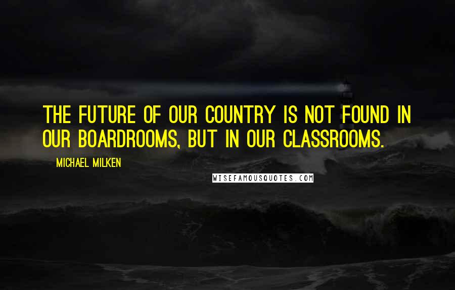 Michael Milken Quotes: The future of our country is not found in our boardrooms, but in our classrooms.