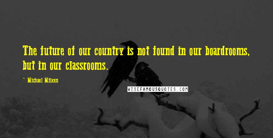 Michael Milken Quotes: The future of our country is not found in our boardrooms, but in our classrooms.