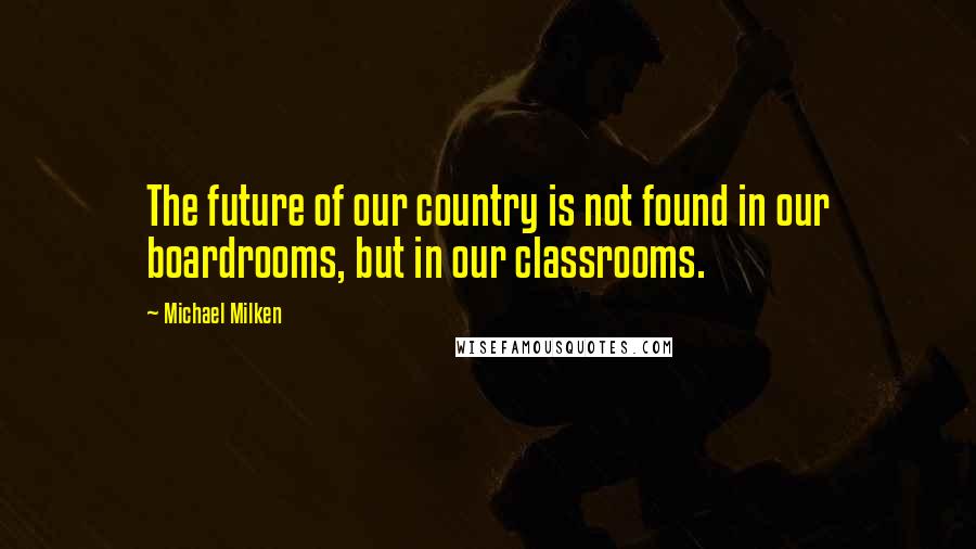 Michael Milken Quotes: The future of our country is not found in our boardrooms, but in our classrooms.