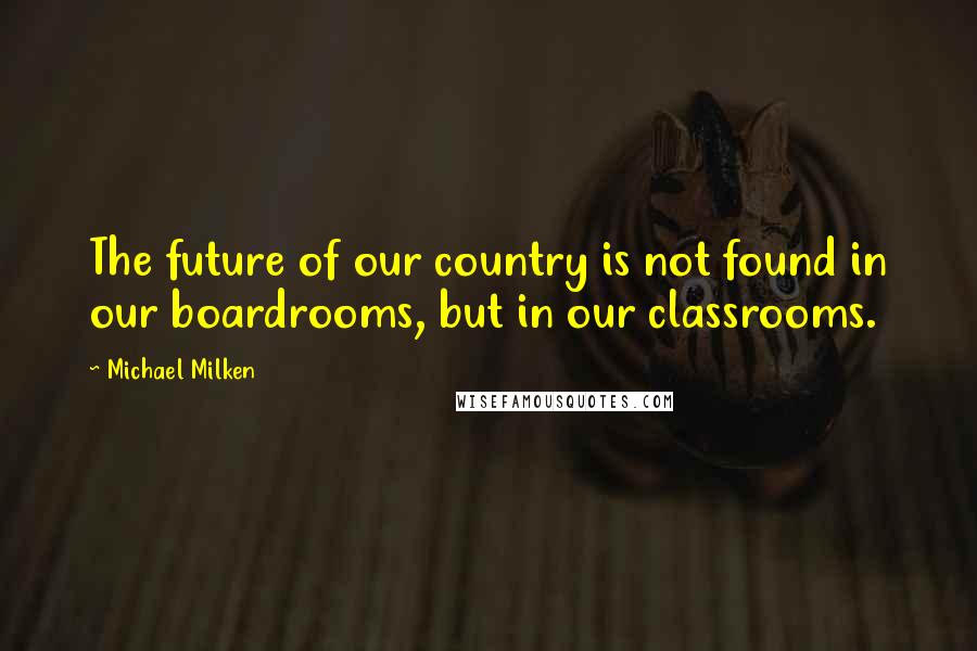 Michael Milken Quotes: The future of our country is not found in our boardrooms, but in our classrooms.