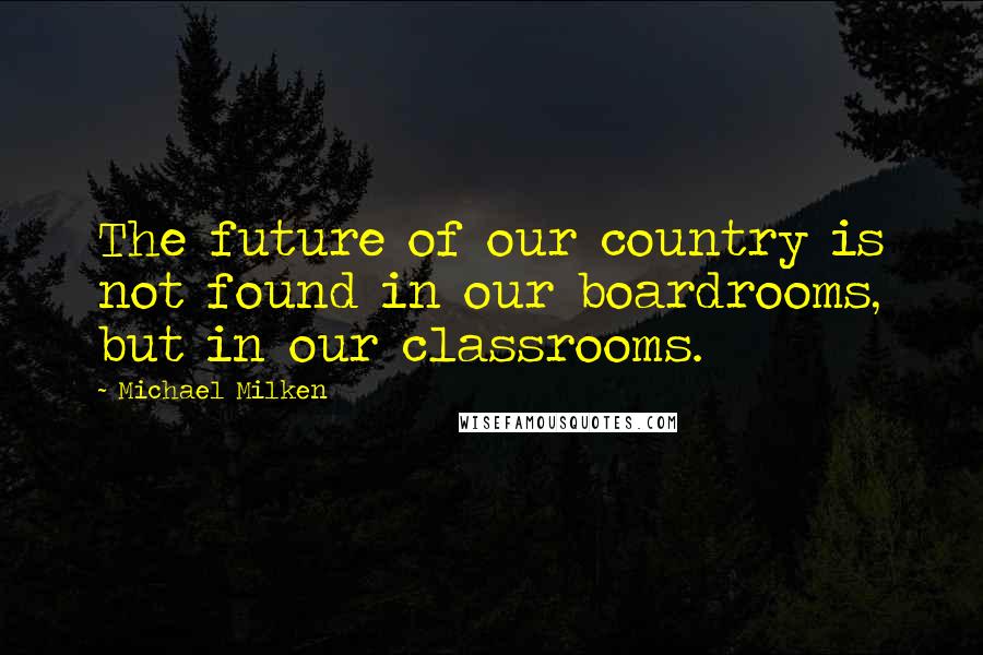 Michael Milken Quotes: The future of our country is not found in our boardrooms, but in our classrooms.