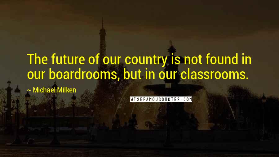Michael Milken Quotes: The future of our country is not found in our boardrooms, but in our classrooms.