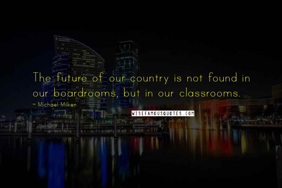 Michael Milken Quotes: The future of our country is not found in our boardrooms, but in our classrooms.