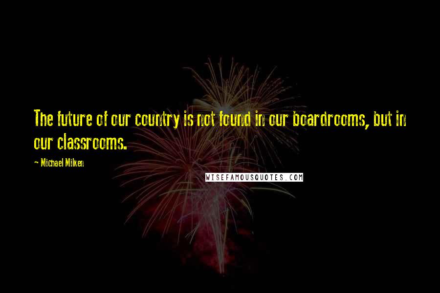 Michael Milken Quotes: The future of our country is not found in our boardrooms, but in our classrooms.