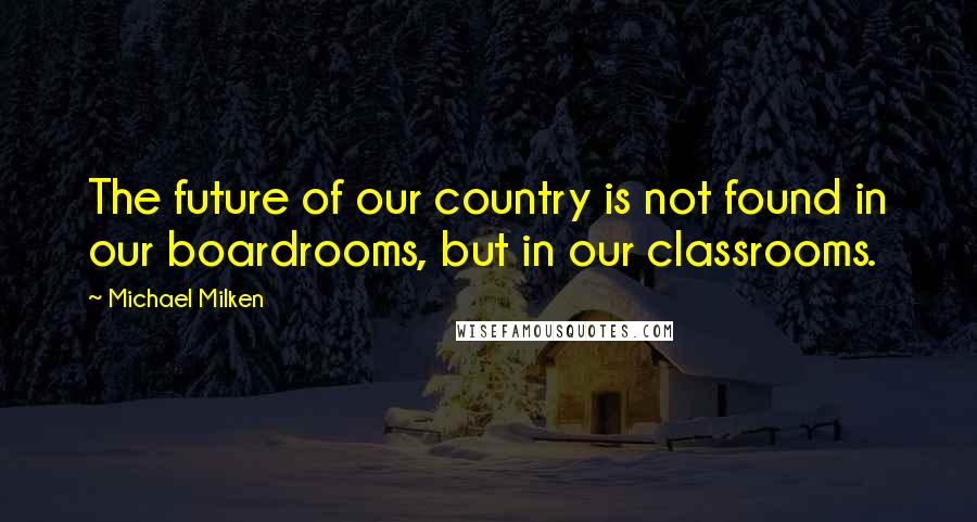 Michael Milken Quotes: The future of our country is not found in our boardrooms, but in our classrooms.