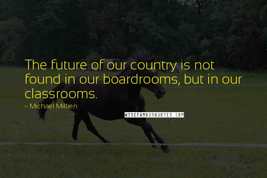 Michael Milken Quotes: The future of our country is not found in our boardrooms, but in our classrooms.