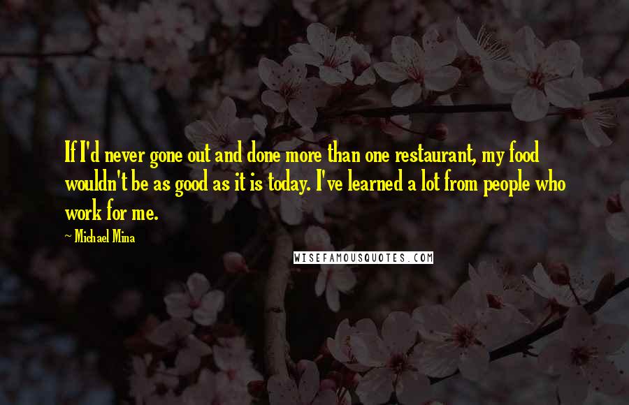 Michael Mina Quotes: If I'd never gone out and done more than one restaurant, my food wouldn't be as good as it is today. I've learned a lot from people who work for me.