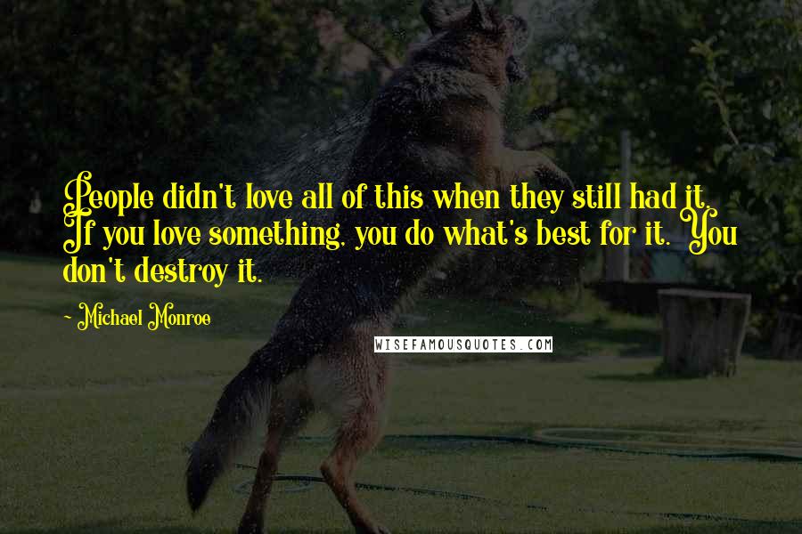 Michael Monroe Quotes: People didn't love all of this when they still had it. If you love something, you do what's best for it. You don't destroy it.