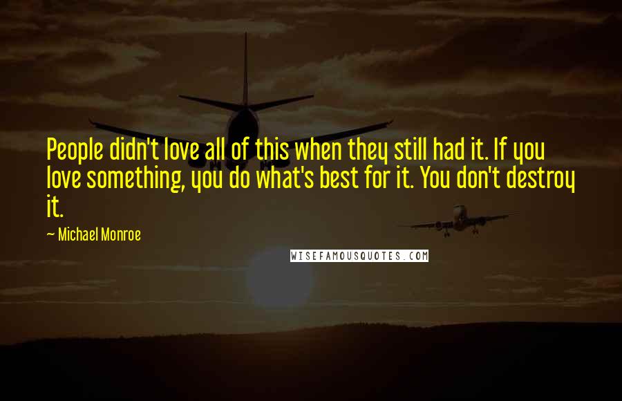 Michael Monroe Quotes: People didn't love all of this when they still had it. If you love something, you do what's best for it. You don't destroy it.