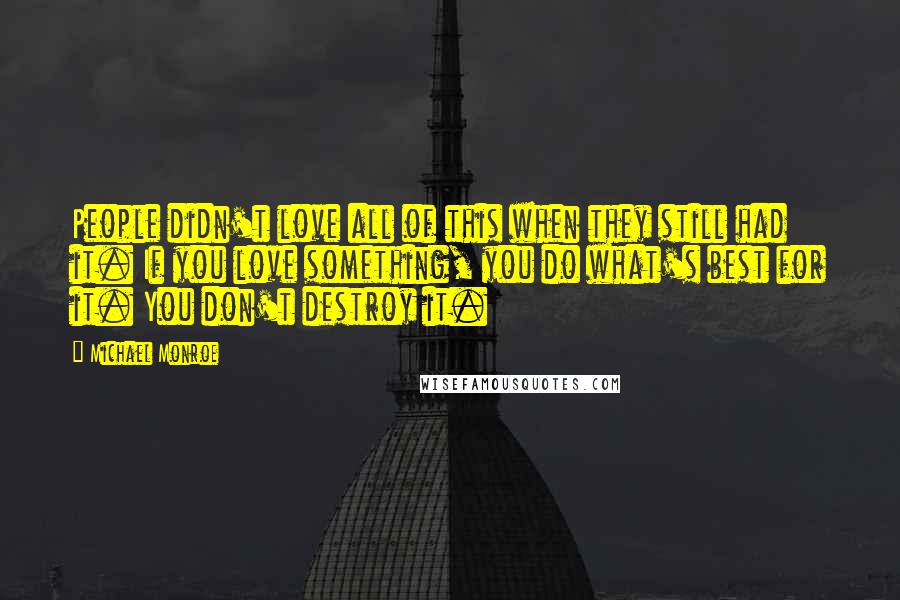 Michael Monroe Quotes: People didn't love all of this when they still had it. If you love something, you do what's best for it. You don't destroy it.