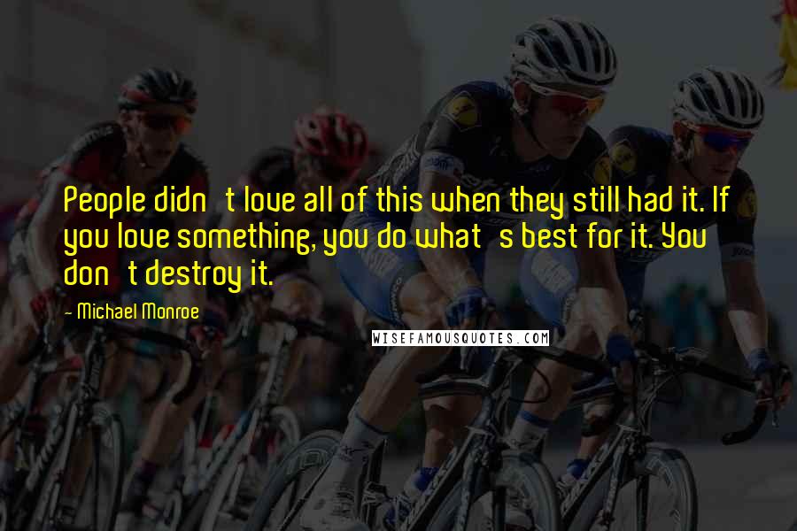 Michael Monroe Quotes: People didn't love all of this when they still had it. If you love something, you do what's best for it. You don't destroy it.