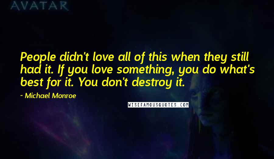 Michael Monroe Quotes: People didn't love all of this when they still had it. If you love something, you do what's best for it. You don't destroy it.