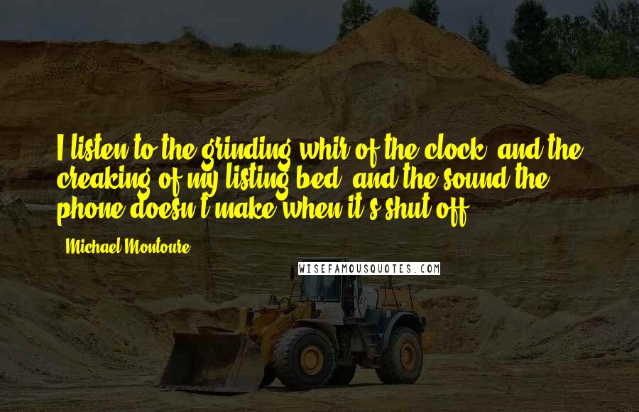 Michael Montoure Quotes: I listen to the grinding whir of the clock, and the creaking of my listing bed, and the sound the phone doesn't make when it's shut off.