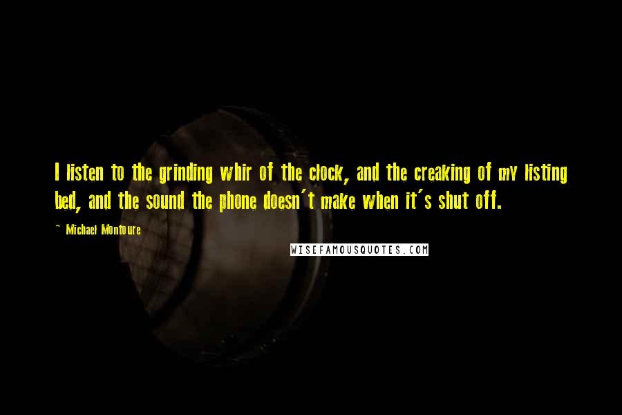 Michael Montoure Quotes: I listen to the grinding whir of the clock, and the creaking of my listing bed, and the sound the phone doesn't make when it's shut off.