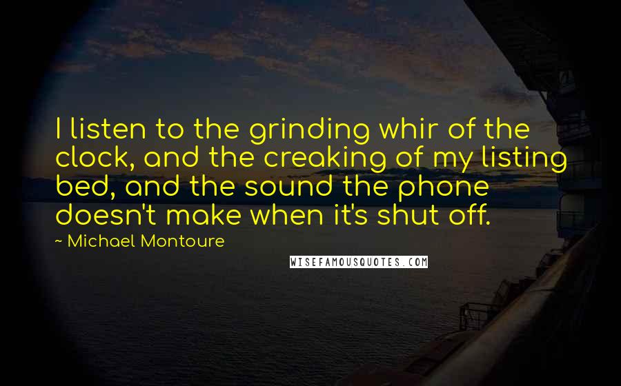 Michael Montoure Quotes: I listen to the grinding whir of the clock, and the creaking of my listing bed, and the sound the phone doesn't make when it's shut off.