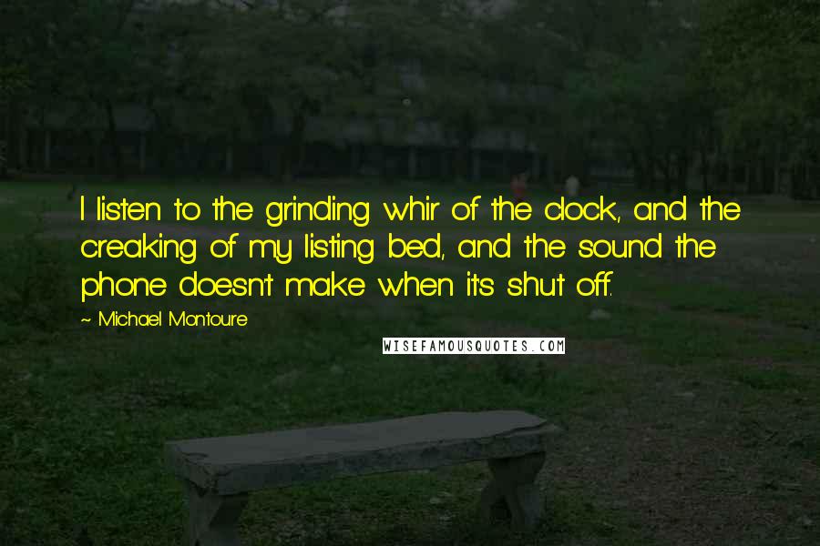 Michael Montoure Quotes: I listen to the grinding whir of the clock, and the creaking of my listing bed, and the sound the phone doesn't make when it's shut off.