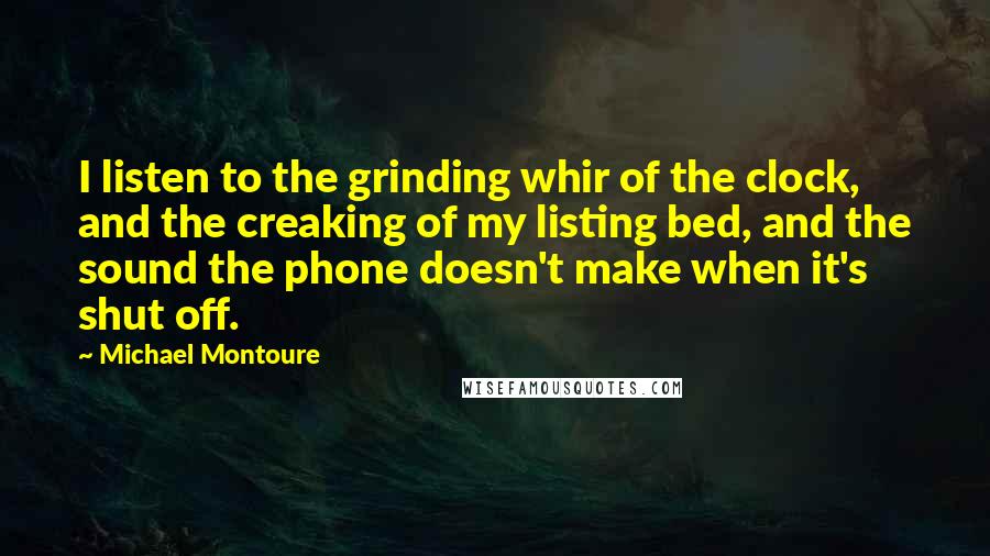 Michael Montoure Quotes: I listen to the grinding whir of the clock, and the creaking of my listing bed, and the sound the phone doesn't make when it's shut off.