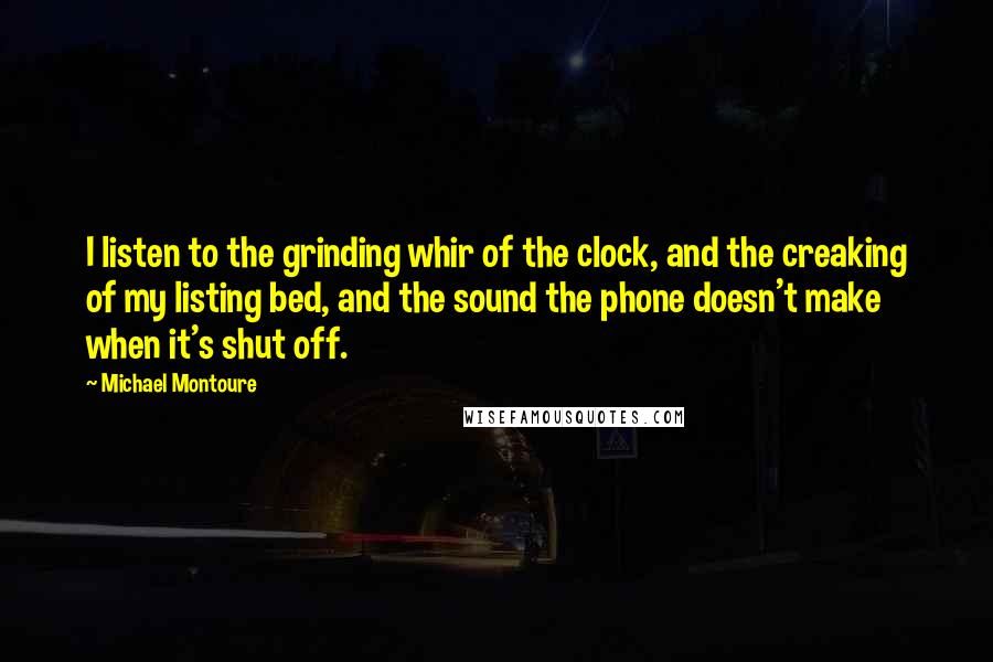 Michael Montoure Quotes: I listen to the grinding whir of the clock, and the creaking of my listing bed, and the sound the phone doesn't make when it's shut off.