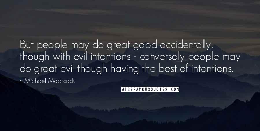 Michael Moorcock Quotes: But people may do great good accidentally, though with evil intentions - conversely people may do great evil though having the best of intentions.