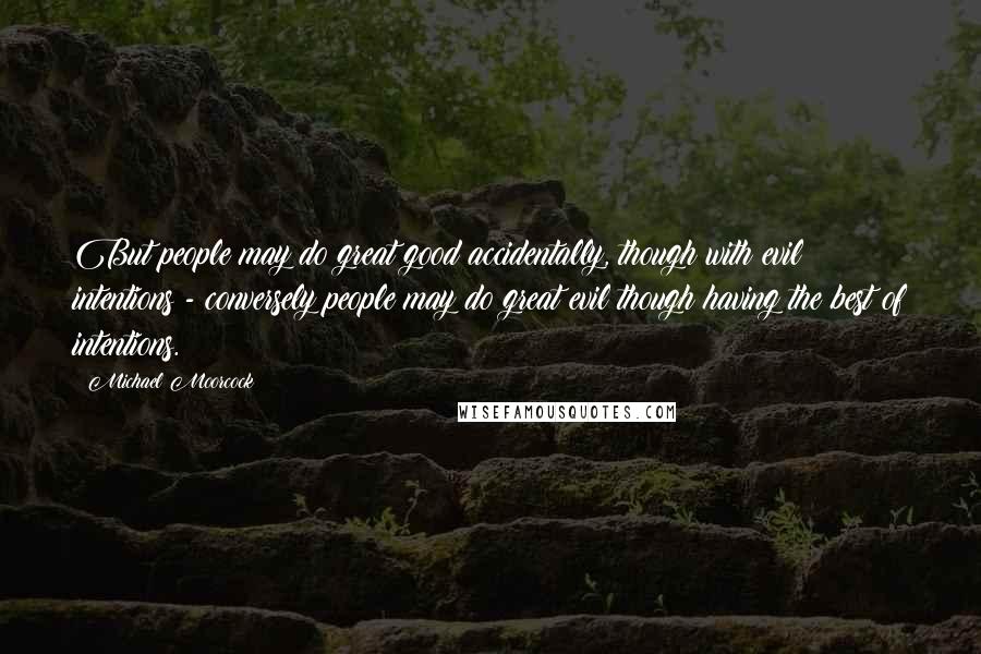 Michael Moorcock Quotes: But people may do great good accidentally, though with evil intentions - conversely people may do great evil though having the best of intentions.