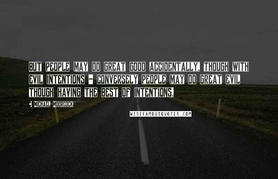 Michael Moorcock Quotes: But people may do great good accidentally, though with evil intentions - conversely people may do great evil though having the best of intentions.