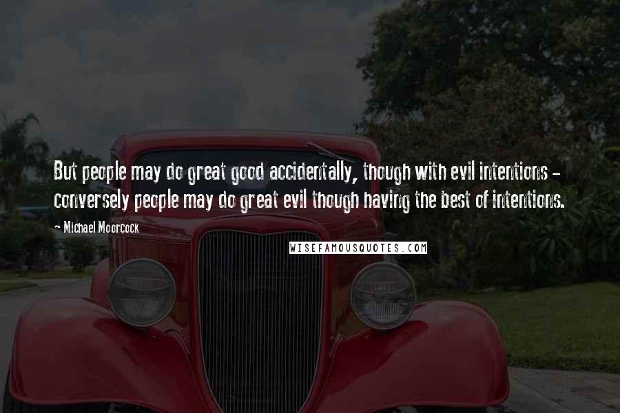 Michael Moorcock Quotes: But people may do great good accidentally, though with evil intentions - conversely people may do great evil though having the best of intentions.