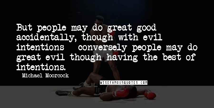 Michael Moorcock Quotes: But people may do great good accidentally, though with evil intentions - conversely people may do great evil though having the best of intentions.