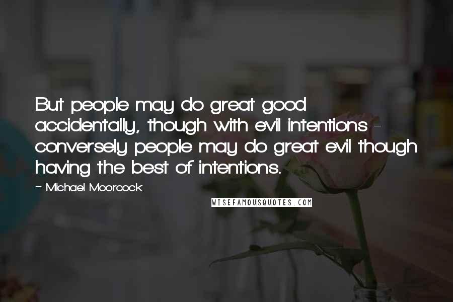 Michael Moorcock Quotes: But people may do great good accidentally, though with evil intentions - conversely people may do great evil though having the best of intentions.