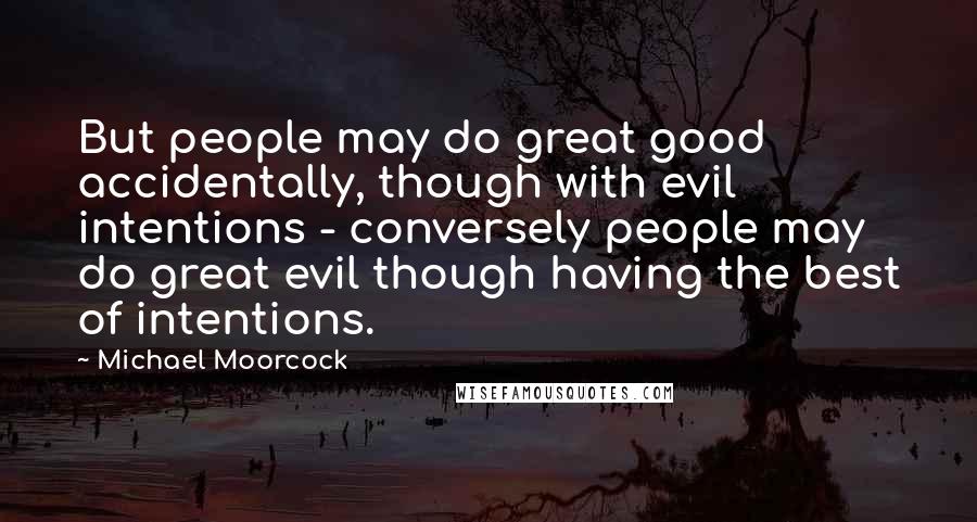 Michael Moorcock Quotes: But people may do great good accidentally, though with evil intentions - conversely people may do great evil though having the best of intentions.