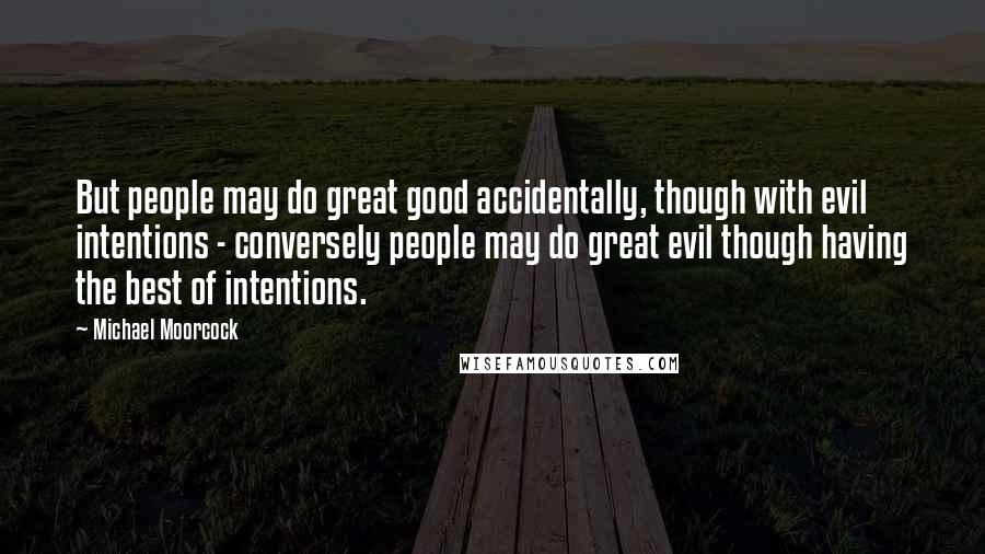 Michael Moorcock Quotes: But people may do great good accidentally, though with evil intentions - conversely people may do great evil though having the best of intentions.