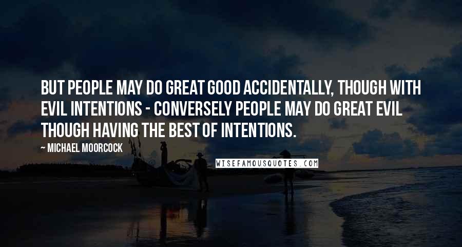 Michael Moorcock Quotes: But people may do great good accidentally, though with evil intentions - conversely people may do great evil though having the best of intentions.
