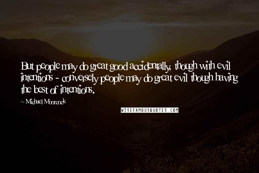 Michael Moorcock Quotes: But people may do great good accidentally, though with evil intentions - conversely people may do great evil though having the best of intentions.