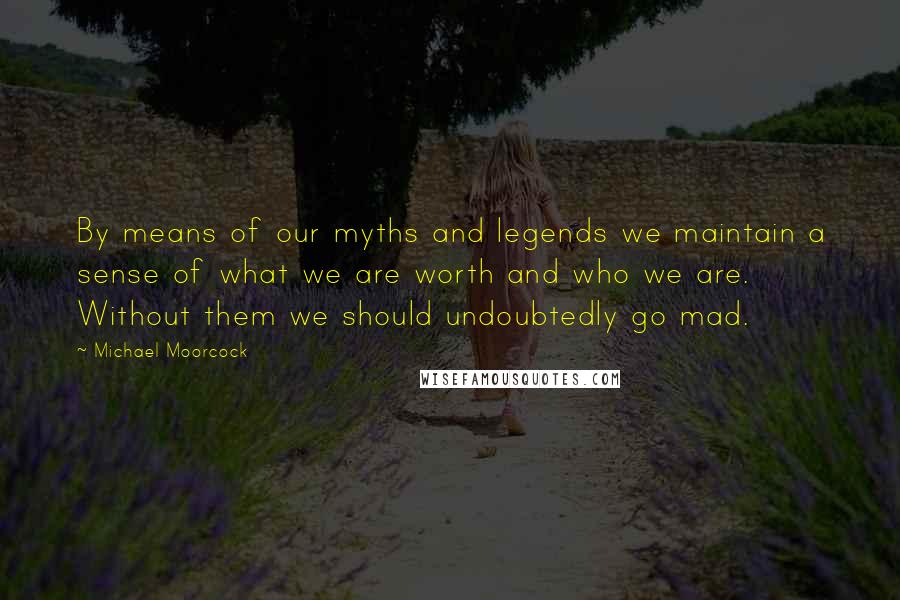 Michael Moorcock Quotes: By means of our myths and legends we maintain a sense of what we are worth and who we are. Without them we should undoubtedly go mad.