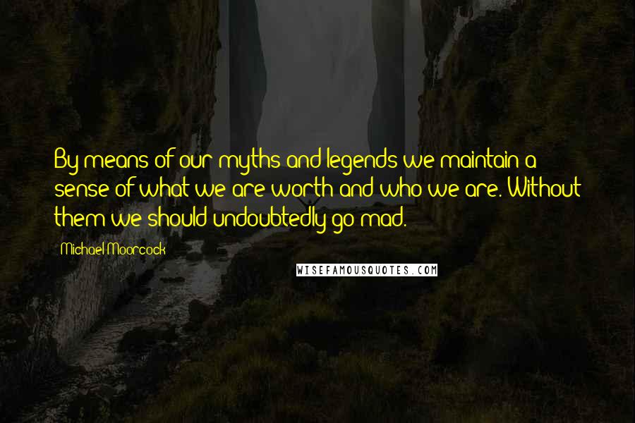 Michael Moorcock Quotes: By means of our myths and legends we maintain a sense of what we are worth and who we are. Without them we should undoubtedly go mad.