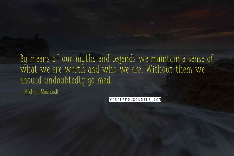 Michael Moorcock Quotes: By means of our myths and legends we maintain a sense of what we are worth and who we are. Without them we should undoubtedly go mad.