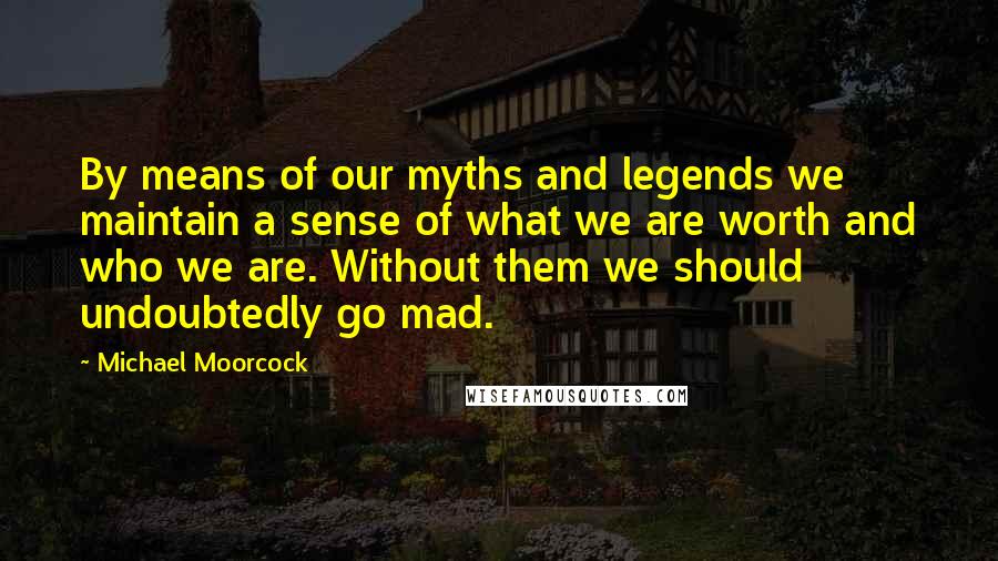 Michael Moorcock Quotes: By means of our myths and legends we maintain a sense of what we are worth and who we are. Without them we should undoubtedly go mad.