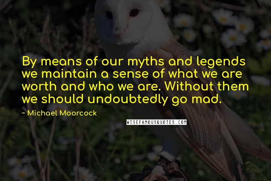 Michael Moorcock Quotes: By means of our myths and legends we maintain a sense of what we are worth and who we are. Without them we should undoubtedly go mad.