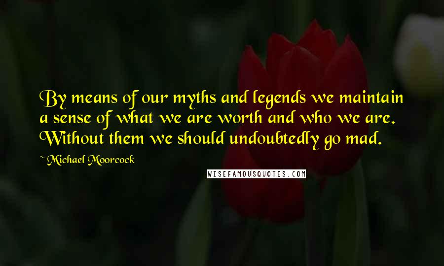 Michael Moorcock Quotes: By means of our myths and legends we maintain a sense of what we are worth and who we are. Without them we should undoubtedly go mad.