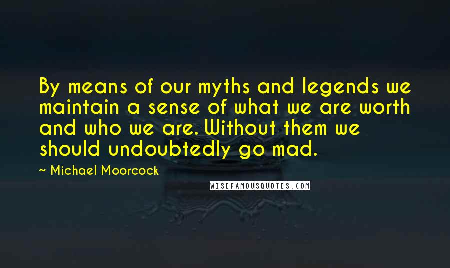 Michael Moorcock Quotes: By means of our myths and legends we maintain a sense of what we are worth and who we are. Without them we should undoubtedly go mad.