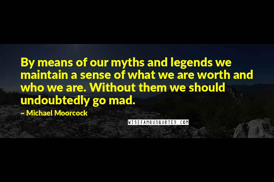 Michael Moorcock Quotes: By means of our myths and legends we maintain a sense of what we are worth and who we are. Without them we should undoubtedly go mad.